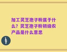 加工灵芝孢子粉属于什么？灵芝孢子粉初级农产品是什么意思