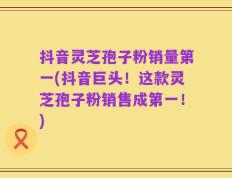 抖音灵芝孢子粉销量第一(抖音巨头！这款灵芝孢子粉销售成第一！)