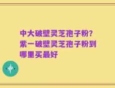 中大破壁灵芝孢子粉？紫一破壁灵芝孢子粉到哪里买最好