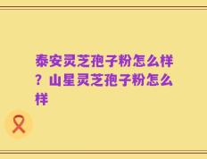泰安灵芝孢子粉怎么样？山星灵芝孢子粉怎么样