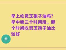 早上吃灵芝孢子油吗？早中晚三个时间段，那个时间吃灵芝孢子油比较好