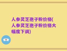 人参灵芝孢子粉价格(人参灵芝孢子粉价格大幅度下调)