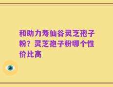 和助力寿仙谷灵芝孢子粉？灵芝孢子粉哪个性价比高