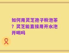 如何用灵芝孢子粉泡茶？灵芝能直接用开水泡开喝吗