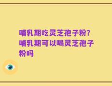 哺乳期吃灵芝孢子粉？哺乳期可以喝灵芝孢子粉吗