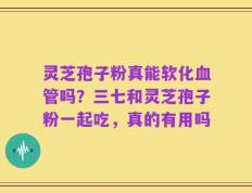 灵芝孢子粉真能软化血管吗？三七和灵芝孢子粉一起吃，真的有用吗