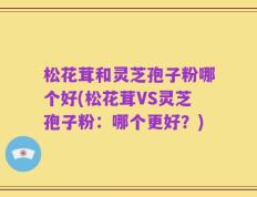 松花茸和灵芝孢子粉哪个好(松花茸VS灵芝孢子粉：哪个更好？)