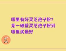 哪里有好灵芝孢子粉？紫一破壁灵芝孢子粉到哪里买最好