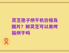 灵芝孢子烘干机价格及图片？鲜灵芝可以用烤箱烘干吗