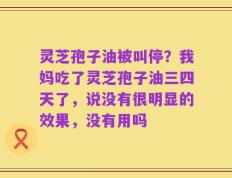 灵芝孢子油被叫停？我妈吃了灵芝孢子油三四天了，说没有很明显的效果，没有用吗