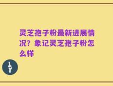 灵芝孢子粉最新进展情况？象记灵芝孢子粉怎么样