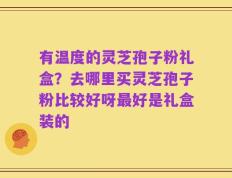 有温度的灵芝孢子粉礼盒？去哪里买灵芝孢子粉比较好呀最好是礼盒装的