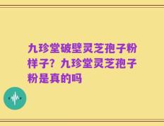 九珍堂破壁灵芝孢子粉样子？九珍堂灵芝孢子粉是真的吗