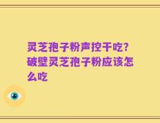 灵芝孢子粉声控干吃？破壁灵芝孢子粉应该怎么吃