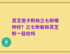 灵芝孢子粉和三七粉哪种好？三七粉能和灵芝粉一起吃吗