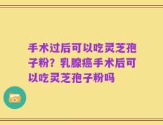 手术过后可以吃灵芝孢子粉？乳腺癌手术后可以吃灵芝孢子粉吗