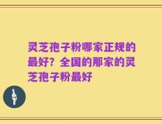 灵芝孢子粉哪家正规的最好？全国的那家的灵芝孢子粉最好