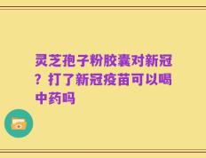 灵芝孢子粉胶囊对新冠？打了新冠疫苗可以喝中药吗