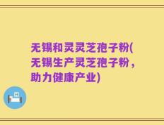 无锡和灵灵芝孢子粉(无锡生产灵芝孢子粉，助力健康产业)