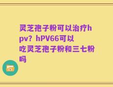 灵芝孢子粉可以治疗hpv？hPV66可以吃灵芝孢子粉和三七粉吗