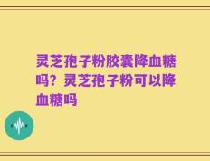 灵芝孢子粉胶囊降血糖吗？灵芝孢子粉可以降血糖吗