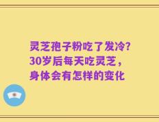 灵芝孢子粉吃了发冷？30岁后每天吃灵芝，身体会有怎样的变化