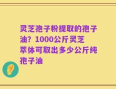 灵芝孢子粉提取的孢子油？1000公斤灵芝萃体可取出多少公斤纯孢子油