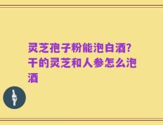 灵芝孢子粉能泡白酒？干的灵芝和人参怎么泡酒