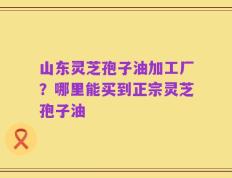 山东灵芝孢子油加工厂？哪里能买到正宗灵芝孢子油