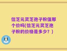 信芝元灵芝孢子粉值那个价吗(信芝元灵芝孢子粉的价格是多少？)