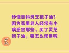 秒懂百科灵芝孢子油？因为家里老人经常有小病感冒那些，买了灵芝孢子油，要怎么使用呢