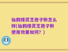仙鹤楼灵芝孢子粉怎么样(仙鹤楼灵芝孢子粉使用效果如何？)