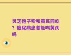 灵芝孢子粉和黄芪同吃？糖尿病患者能喝黄芪吗