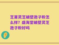 芝莆灵芝破壁孢子粉怎么样？盛海堂破壁灵芝孢子粉好吗