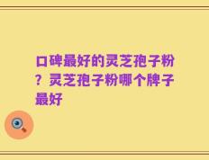 口碑最好的灵芝孢子粉？灵芝孢子粉哪个牌子最好