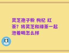 灵芝孢子粉 枸杞 红茶？将灵芝和绿茶一起泡着喝怎么样