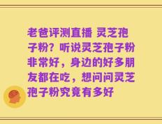 老爸评测直播 灵芝孢子粉？听说灵芝孢子粉非常好，身边的好多朋友都在吃，想问问灵芝孢子粉究竟有多好