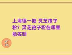 上海德一健 灵芝孢子粉？灵芝孢子粉在哪里能买到
