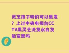 灵芝孢子粉的可以黑发？上过中央电视台CCTV黑灵芝洗发水白发能变黑吗