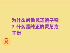 为什么叫做灵芝孢子粉？什么是纯正的灵芝孢子粉