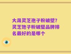 大晟灵芝孢子粉破壁？灵芝饱子粉破璧品牌排名最好的是哪个
