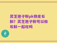 灵芝孢子粉pk铁皮石斛？灵芝孢子粉可以和石斛一起吃吗