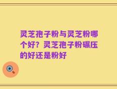 灵芝孢子粉与灵芝粉哪个好？灵芝孢子粉碾压的好还是粉好