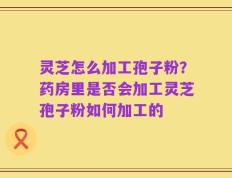 灵芝怎么加工孢子粉？药房里是否会加工灵芝孢子粉如何加工的
