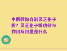 中医教你自制灵芝孢子粉？灵芝孢子粉功效与作用及用量是什么