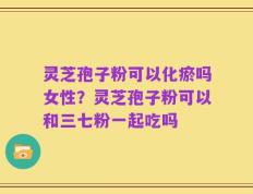 灵芝孢子粉可以化瘀吗女性？灵芝孢子粉可以和三七粉一起吃吗