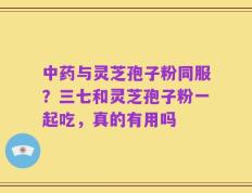 中药与灵芝孢子粉同服？三七和灵芝孢子粉一起吃，真的有用吗