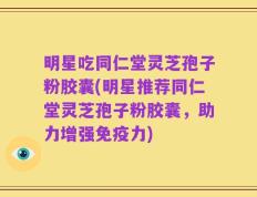 明星吃同仁堂灵芝孢子粉胶囊(明星推荐同仁堂灵芝孢子粉胶囊，助力增强免疫力)