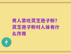 男人常吃灵芝孢子粉？灵芝孢子粉对人体有什么作用