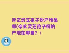 帝玄灵芝孢子粉产地是哪(帝玄灵芝孢子粉的产地在哪里？)